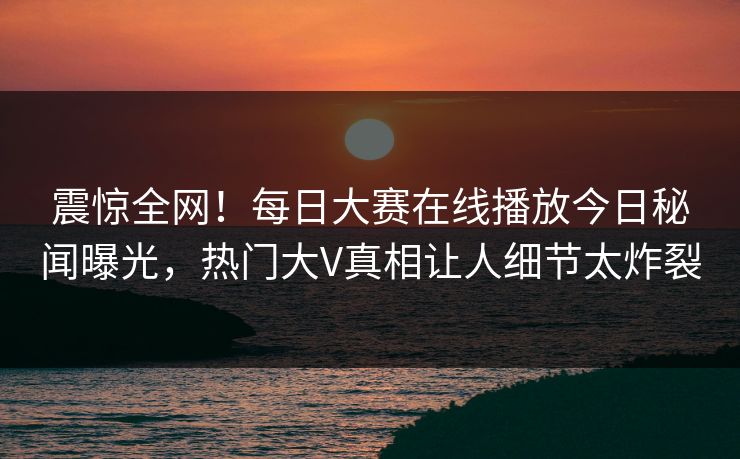 震惊全网！每日大赛在线播放今日秘闻曝光，热门大V真相让人细节太炸裂