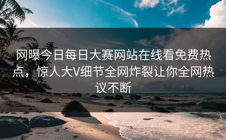 网曝今日每日大赛网站在线看免费热点，惊人大V细节全网炸裂让你全网热议不断