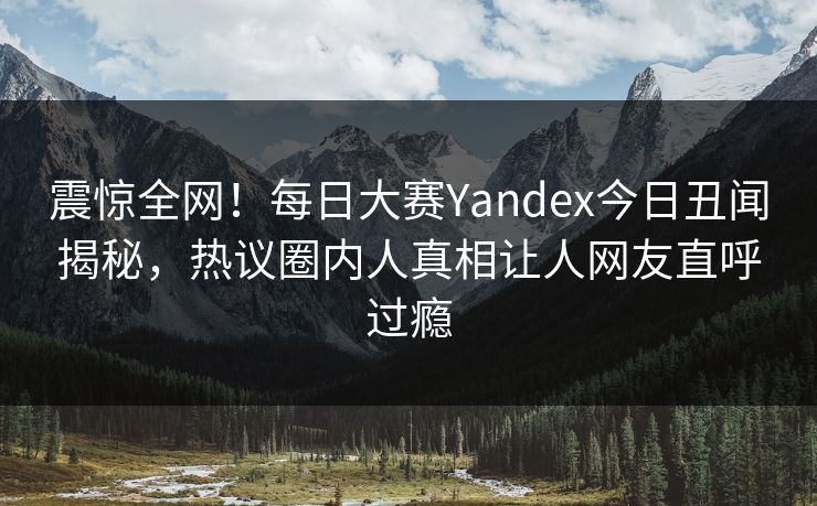 震惊全网！每日大赛Yandex今日丑闻揭秘，热议圈内人真相让人网友直呼过瘾