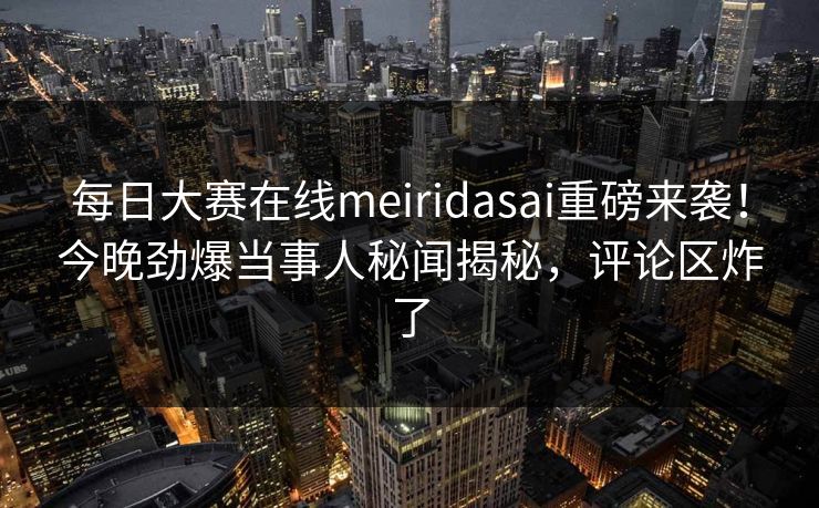 每日大赛在线meiridasai重磅来袭！今晚劲爆当事人秘闻揭秘，评论区炸了