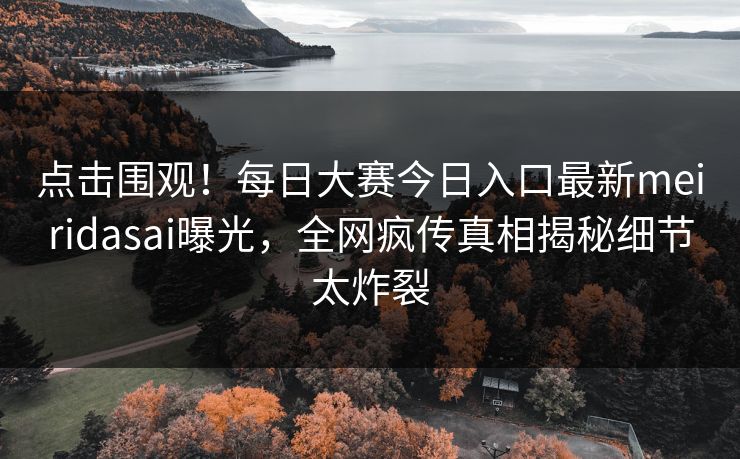 点击围观！每日大赛今日入口最新meiridasai曝光，全网疯传真相揭秘细节太炸裂
