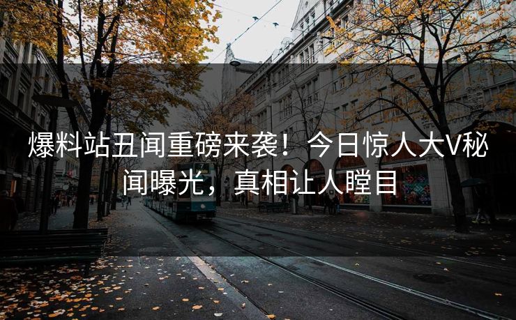 爆料站丑闻重磅来袭！今日惊人大V秘闻曝光，真相让人瞠目