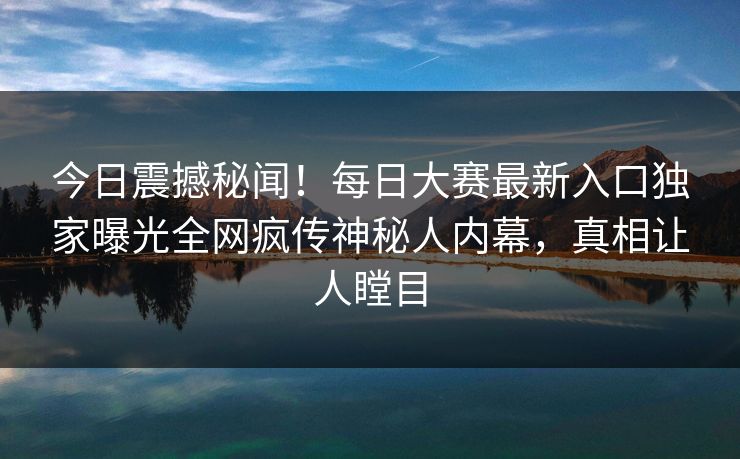 今日震撼秘闻！每日大赛最新入口独家曝光全网疯传神秘人内幕，真相让人瞠目