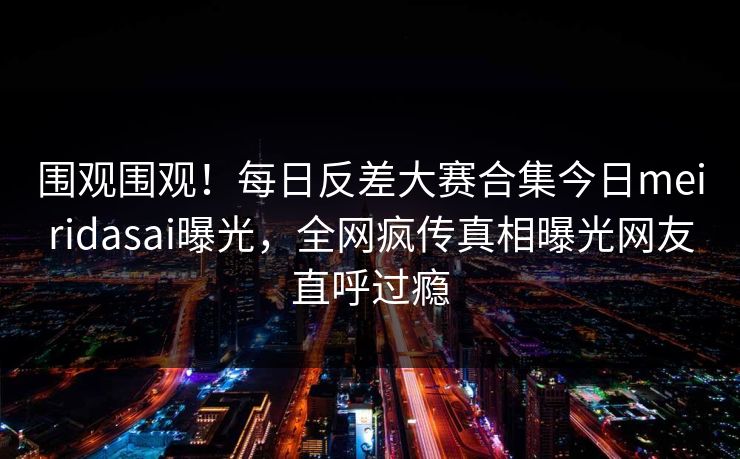 围观围观！每日反差大赛合集今日meiridasai曝光，全网疯传真相曝光网友直呼过瘾