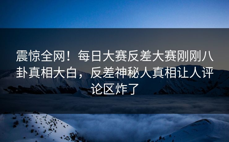 震惊全网！每日大赛反差大赛刚刚八卦真相大白，反差神秘人真相让人评论区炸了
