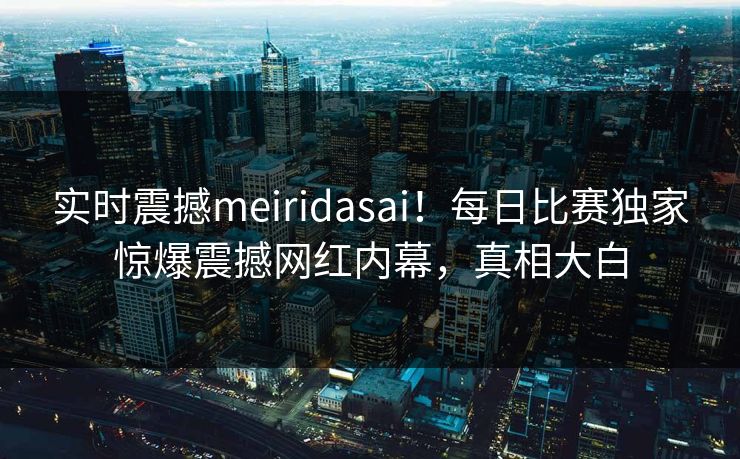 实时震撼meiridasai！每日比赛独家惊爆震撼网红内幕，真相大白