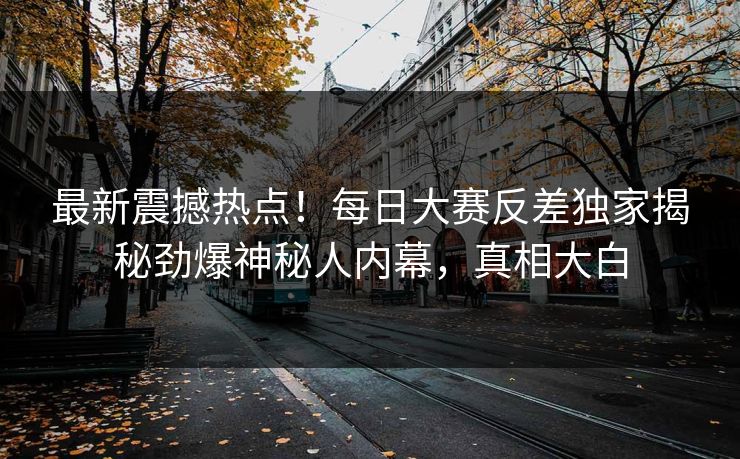 最新震撼热点！每日大赛反差独家揭秘劲爆神秘人内幕，真相大白
