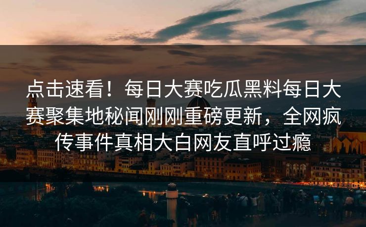 点击速看！每日大赛吃瓜黑料每日大赛聚集地秘闻刚刚重磅更新，全网疯传事件真相大白网友直呼过瘾