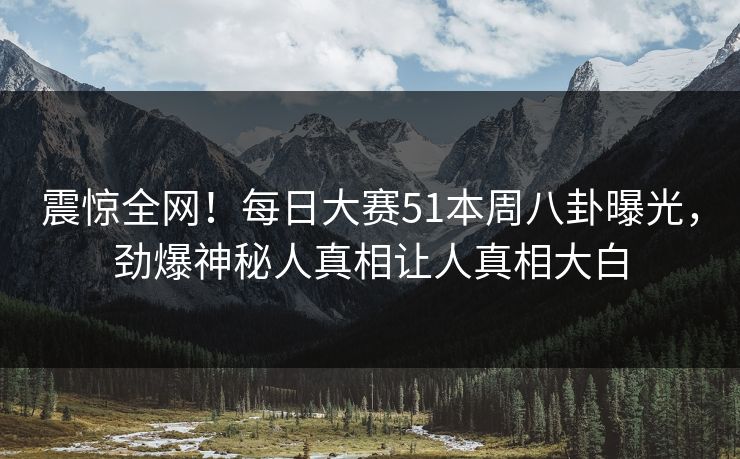 震惊全网！每日大赛51本周八卦曝光，劲爆神秘人真相让人真相大白