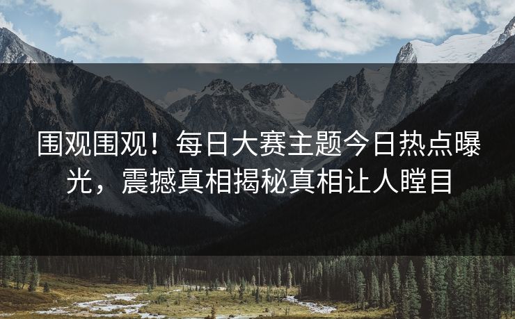 围观围观！每日大赛主题今日热点曝光，震撼真相揭秘真相让人瞠目