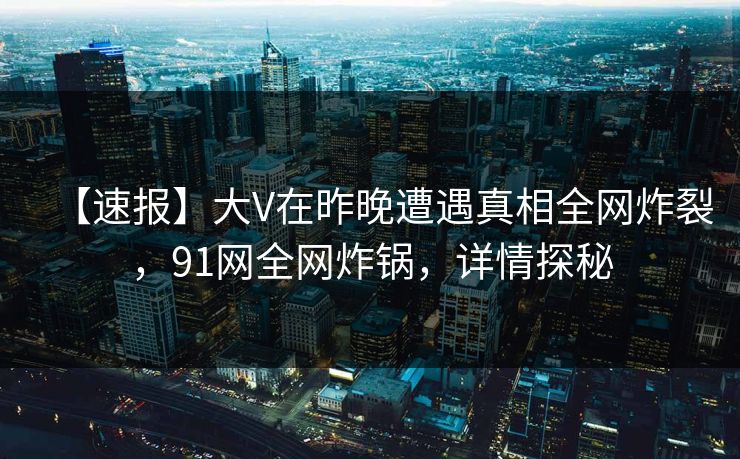 【速报】大V在昨晚遭遇真相全网炸裂，91网全网炸锅，详情探秘
