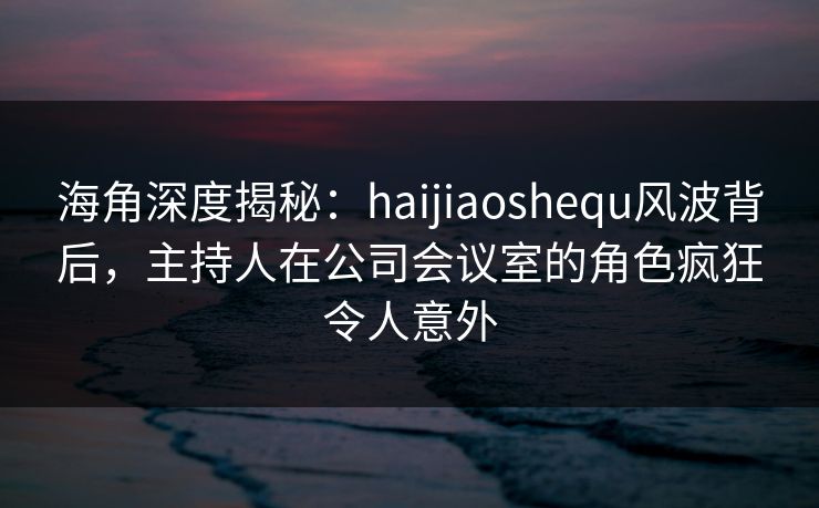 海角深度揭秘：haijiaoshequ风波背后，主持人在公司会议室的角色疯狂令人意外
