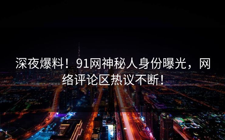 深夜爆料！91网神秘人身份曝光，网络评论区热议不断！