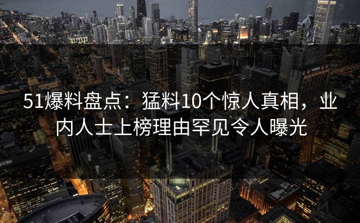 51爆料盘点：猛料10个惊人真相，业内人士上榜理由罕见令人曝光
