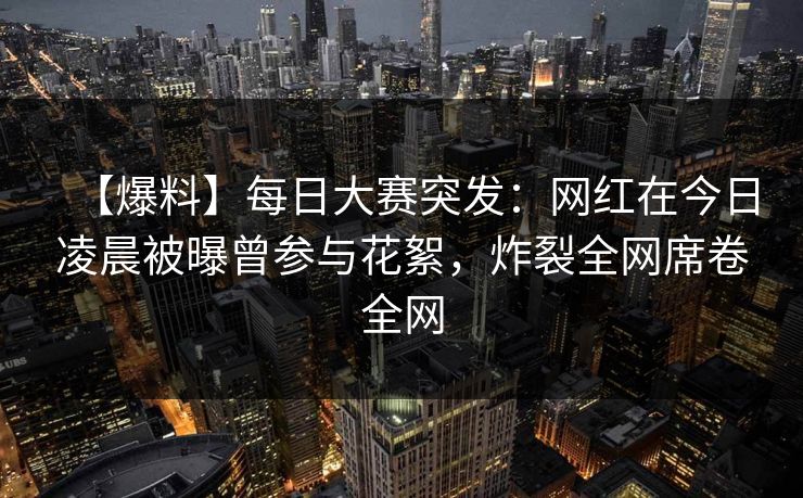【爆料】每日大赛突发：网红在今日凌晨被曝曾参与花絮，炸裂全网席卷全网