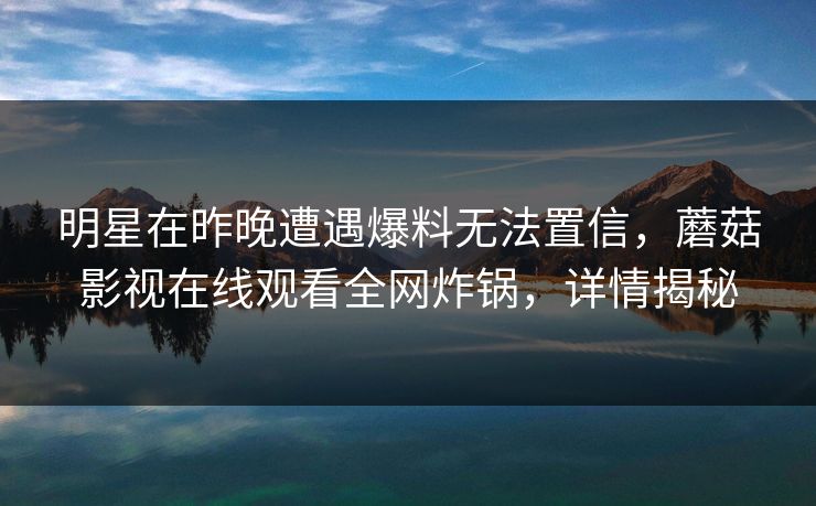明星在昨晚遭遇爆料无法置信,蘑菇影视在线观看全网炸锅,详情揭秘