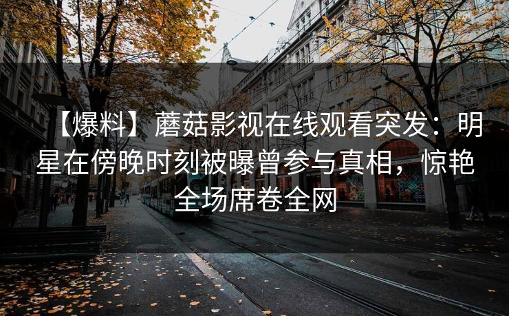【爆料】蘑菇影视在线观看突发：明星在傍晚时刻被曝曾参与真相，惊艳全场席卷全网