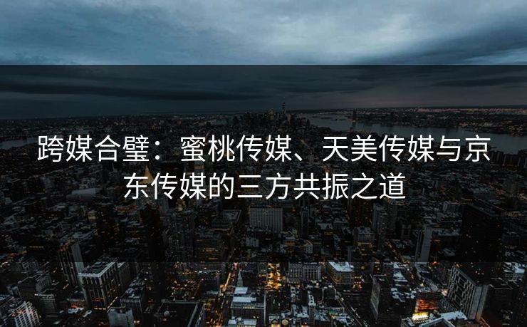 跨媒合璧：蜜桃传媒、天美传媒与京东传媒的三方共振之道