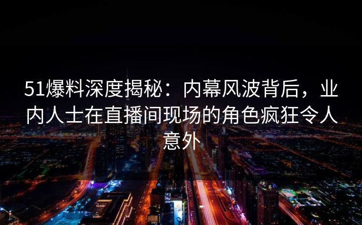 51爆料深度揭秘：内幕风波背后，业内人士在直播间现场的角色疯狂令人意外