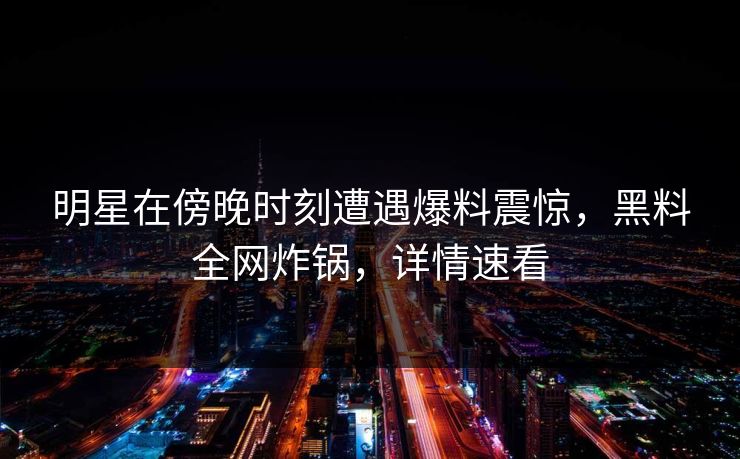 明星在傍晚时刻遭遇爆料震惊，黑料全网炸锅，详情速看