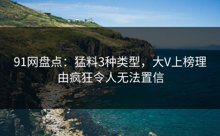 91网盘点：猛料3种类型，大V上榜理由疯狂令人无法置信