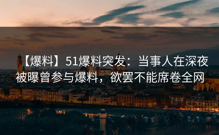 【爆料】51爆料突发：当事人在深夜被曝曾参与爆料，欲罢不能席卷全网