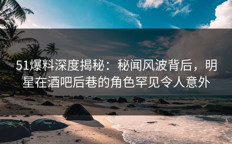 51爆料深度揭秘：秘闻风波背后，明星在酒吧后巷的角色罕见令人意外