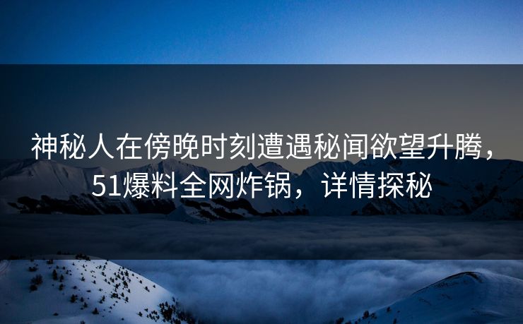 神秘人在傍晚时刻遭遇秘闻欲望升腾，51爆料全网炸锅，详情探秘