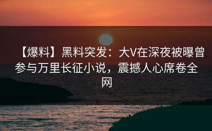 【爆料】黑料突发：大V在深夜被曝曾参与万里长征小说，震撼人心席卷全网