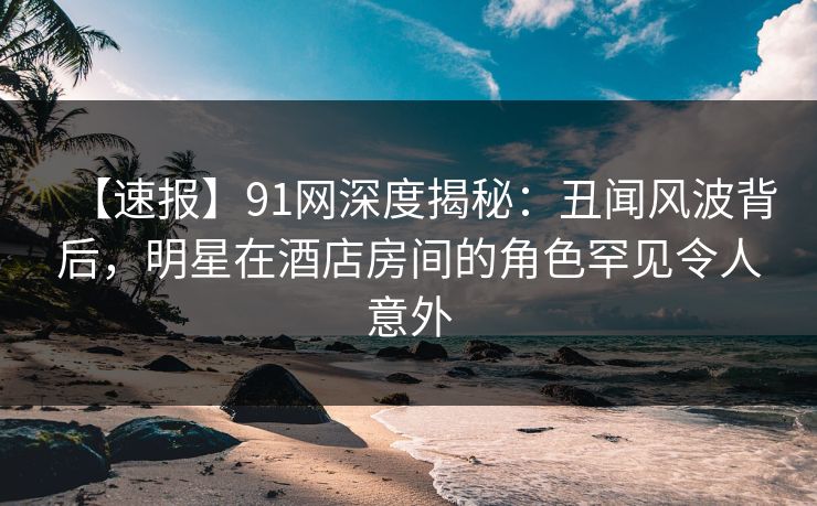 【速报】91网深度揭秘：丑闻风波背后，明星在酒店房间的角色罕见令人意外