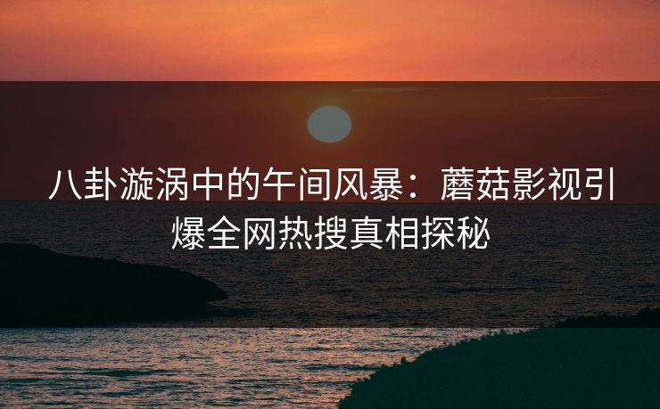 八卦漩涡中的午间风暴：蘑菇影视引爆全网热搜真相探秘