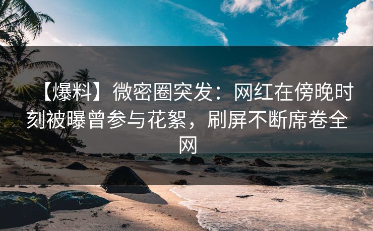 【爆料】微密圈突发：网红在傍晚时刻被曝曾参与花絮，刷屏不断席卷全网