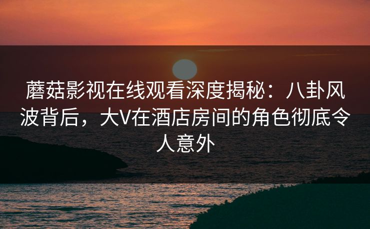 蘑菇影视在线观看深度揭秘：八卦风波背后，大V在酒店房间的角色彻底令人意外
