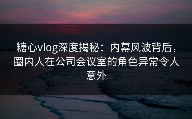 糖心vlog深度揭秘：内幕风波背后，圈内人在公司会议室的角色异常令人意外