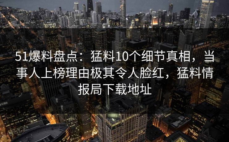 51爆料盘点：猛料10个细节真相，当事人上榜理由极其令人脸红，猛料情报局下载地址