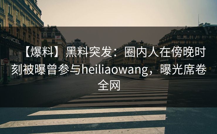 【爆料】黑料突发：圈内人在傍晚时刻被曝曾参与heiliaowang，曝光席卷全网