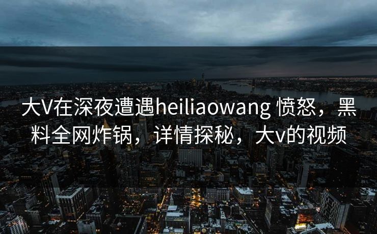 大V在深夜遭遇heiliaowang 愤怒，黑料全网炸锅，详情探秘，大v的视频