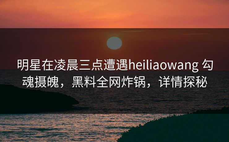 明星在凌晨三点遭遇heiliaowang 勾魂摄魄，黑料全网炸锅，详情探秘
