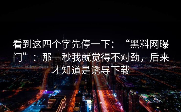 看到这四个字先停一下：“黑料网曝门”：那一秒我就觉得不对劲，后来才知道是诱导下载