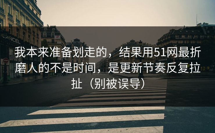 我本来准备划走的，结果用51网最折磨人的不是时间，是更新节奏反复拉扯（别被误导）