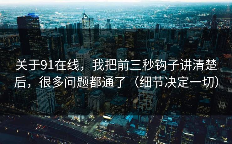 关于91在线，我把前三秒钩子讲清楚后，很多问题都通了（细节决定一切）