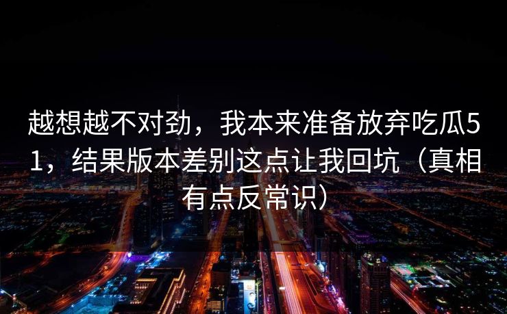 越想越不对劲，我本来准备放弃吃瓜51，结果版本差别这点让我回坑（真相有点反常识）
