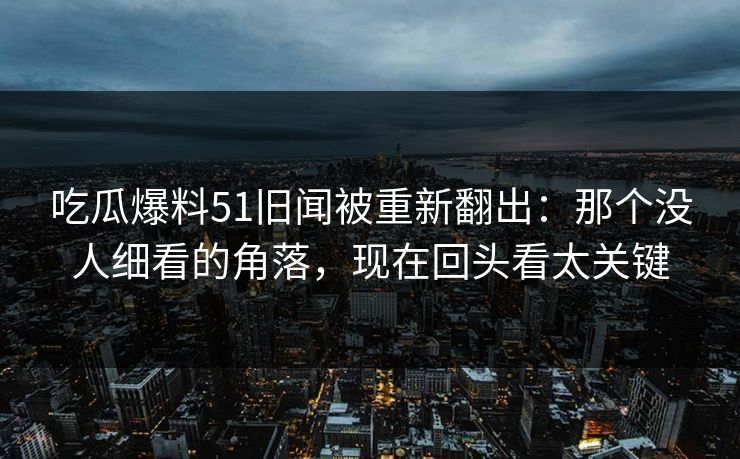吃瓜爆料51旧闻被重新翻出：那个没人细看的角落，现在回头看太关键